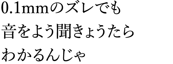 0.1mmのズレでも音をよう聞きょうたらわかるんじゃ